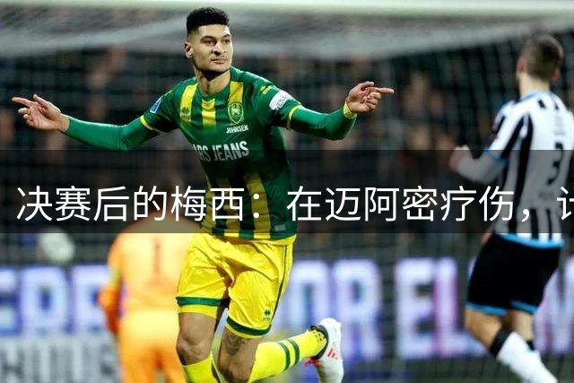 决赛后的梅西：在迈阿密疗伤，计划回乡探亲，国家队未来仍是悬念