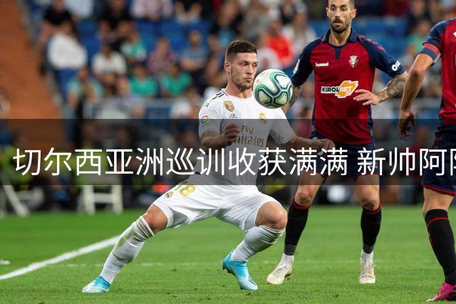 切尔西亚洲巡训收获满满 新帅阿隆索带队展现全新风貌