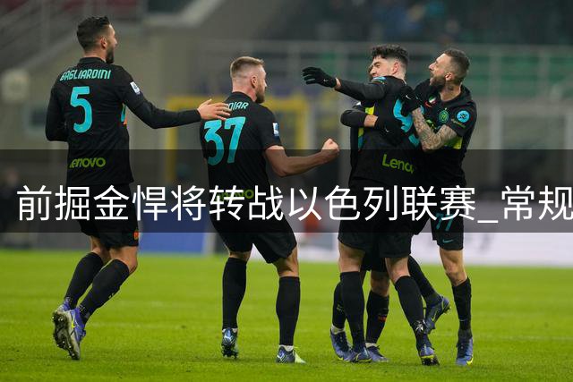 前掘金悍将转战以色列联赛 常规赛收官战曾轰15分13板锁定西区第三
