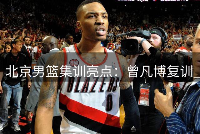 北京男篮集训亮点：曾凡博复训 周琦赵睿状态火热