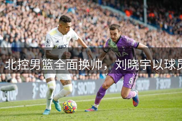 北控男篮全面换帅，刘晓宇以球员兼助教身份回归