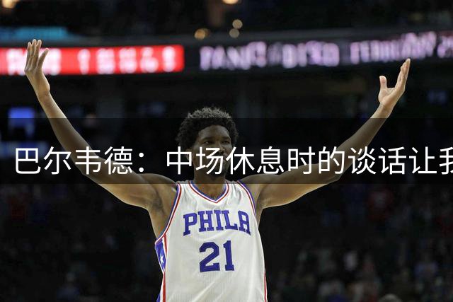 巴尔韦德：中场休息时的谈话让我们下半场表现出色，姆巴佩太棒了