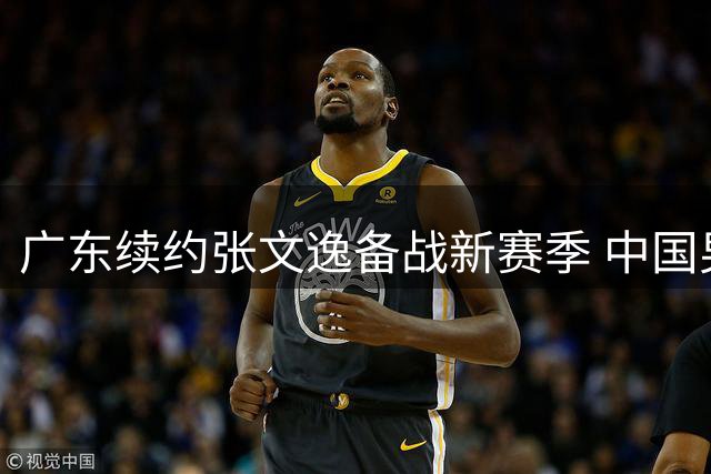 广东续约张文逸备战新赛季 中国男篮热身赛暴露短板