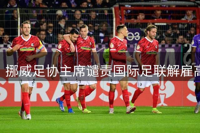 挪威足协主席谴责国际足联解雇高管 称此举损害足球利益
