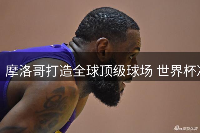 摩洛哥打造全球顶级球场 世界杯决赛举办权之争升级