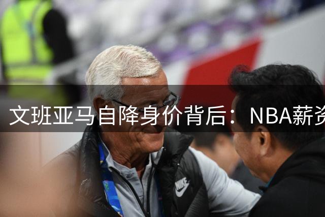 文班亚马自降身价背后：NBA薪资困局下的球队发展抉择