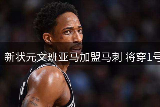 新状元文班亚马加盟马刺 将穿1号战袍征战NBA