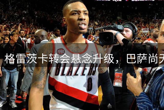 格雷茨卡转会悬念升级，巴萨尚无实质性接触