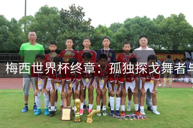 梅西世界杯终章：孤独探戈舞者与蓝白军团的不甘落幕