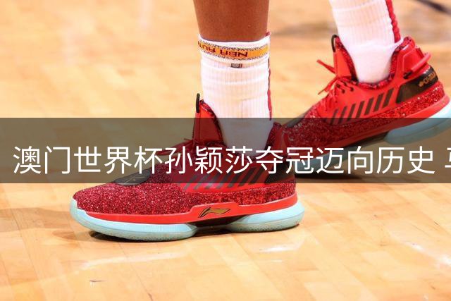 澳门世界杯孙颖莎夺冠迈向历史 马龙三度封王彰显传奇