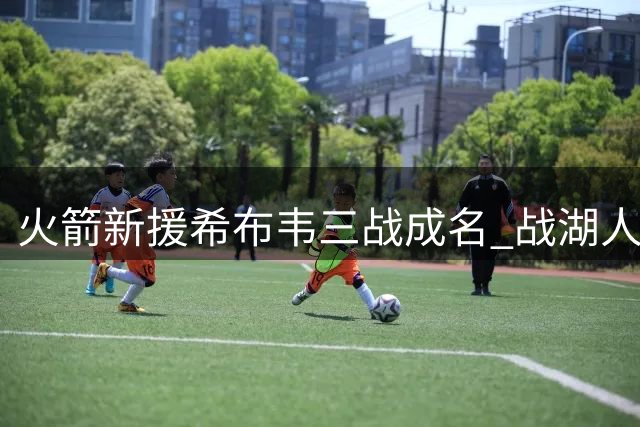 火箭新援希布韦三战成名 战湖人砍29+17展现内线统治力