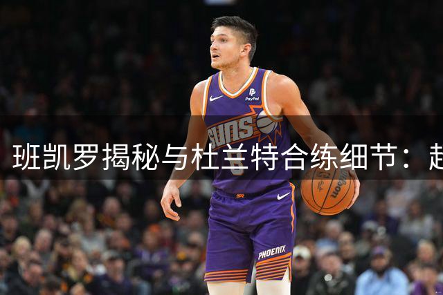 班凯罗揭秘与杜兰特合练细节：超级巨星如何重塑他的投篮标准