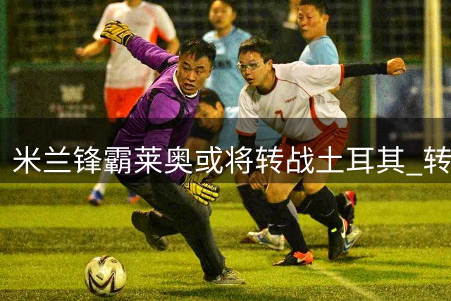米兰锋霸莱奥或将转战土耳其 转会谈判进入关键阶段