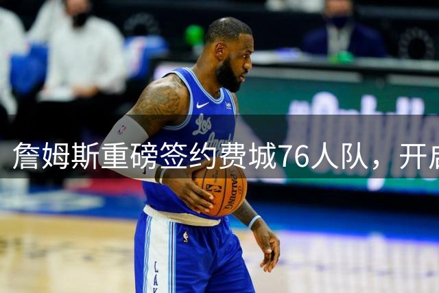 詹姆斯重磅签约费城76人队，开启职业生涯新篇章