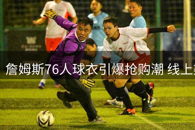 詹姆斯76人球衣引爆抢购潮 线上渠道60分钟宣告断货