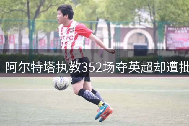 阿尔特塔执教352场夺英超却遭批 合同剩1年仍表态留队