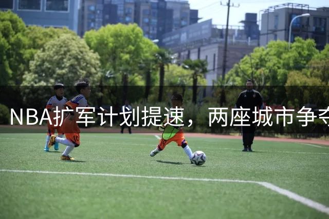 NBA扩军计划提速，两座城市争夺新球队名额